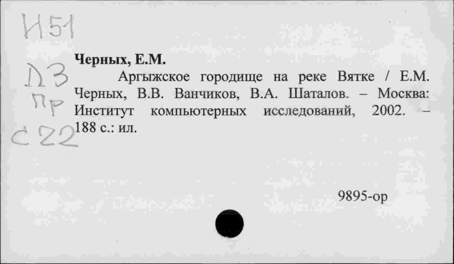 ﻿И 54
Черных, Е.М.
Аргыжское городище на реке Вятке / Е.М. Черных, В.В. Ванников, В.А. Шаталов. - Москва: Институт компьютерных исследований, 2002. -188 с.: ил.
9895-ор